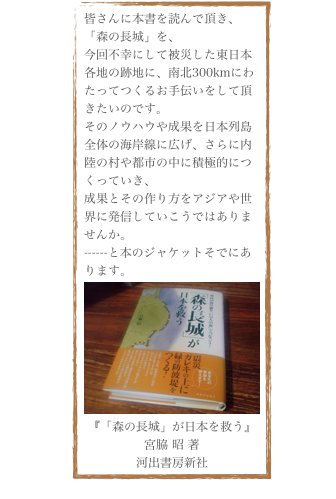 皆さんに本書を読んで頂き、「森の長城」を、
今回不幸にして被災した東日本各地の跡地に、南北300kmにわたってつくるお手伝いをして頂きたいのです。
そのノウハウや成果を日本列島全体の海岸線に広げ、さらに内陸の村や都市の中に積極的につくっていき、
成果とその作り方をアジアや世界に発信していこうではありませんか。
------と本のジャケットそでにあります。
￼
『「森の長城」が日本を救う』
宮脇 昭 著
河出書房新社