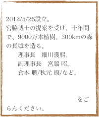 『(財)森の長城Proj』
2012/5/25設立。
宮脇博士の提案を受け、十年間で、9000万本植樹。300kmの森の長城を造る。
　　理事長　細川護煕。
　　副理事長　宮脇 昭。
　　倉本 聰/秋元 康/など。

設立記者会見が日本記者クラブで開催される。会見の様子をごらんください。
