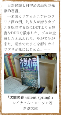 　自然保護と科学公害追究の先駆的著書。
　---米国カリフォルニア州のクリア湖の例。釣り人が嫌う虫ブユを駆除する為にDDTよりも無害なDDDを散布した。ブユは全滅したと思われた。やがて冬が来た。湖水でたまごを孵すカイツブリが死にはじめた。-----
￼
「沈黙の春 (silent spring) 」
　レイチェル・カーソン著
新潮文庫